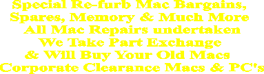 Special Re-furb Mac Bargains, 
Spares, Memory & Much More 
All Mac Repairs undertaken
We Take Part Exchange 
& Will Buy Your Old Macs  
Corporate Clearance Macs & PC's